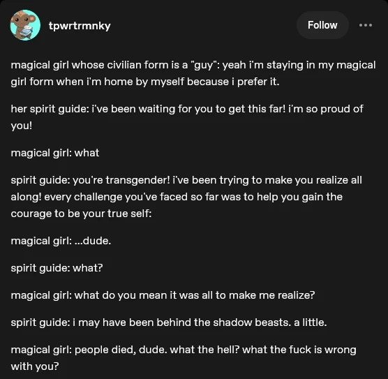 magical girl whose civilian form is a "guy": yeah i'm staying in my magical girl form when i'm home by myself because i prefer it. her spirit guide: i've been waiting for you to get this far! i'm so proud of you! magical girl: what spirit guide: you're transgender! i've been trying to make you realize all along! every challenge you've faced so far was to help you gain the courage to be your true self: magical girl: ...dude. spirit guide: what? magical girl: what do you mean it was all to make me realize? spirit guide: i may have been behind the shadow beasts. a little. magical girl: people died, dude. what the hell? what the fuck is wrong with you?