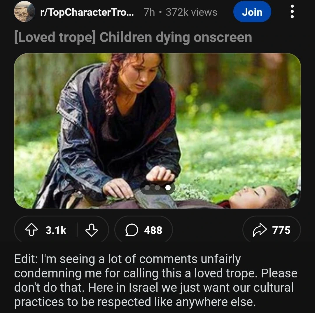 Reddit post at r/TopCharacterTropes: [Loved trope] Children dying onscreen, with a picture from a movie of a protagonist looking sadly at a dying child. The post has a lot of comments owing to its controversial nature. The original poster adds an edit to the post which says "I'm seeing a lot of comments unfairly condemning me for calling this a loved trope. Please don't do that. Here in Israel we just want our cultural practices to be respected like anywhere else."
